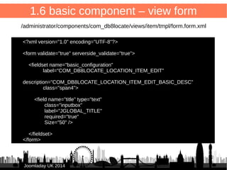 /administrator/components/com_db8locate/views/items/tmpl/form.default.xml 
22 
1.5 basic component – view list 
<?xml version="1.0" encoding="UTF-8"?> 
● 
● <form type="browse" 
● show_header="1" 
● show_filters="1" 
● show_pagination="1" 
● norows_placeholder="COM_DB8LOCATE_COMMON_NORECORDS"> 
● 
● <headerset> 
● <header name="db8locate_item_id" type="rowselect" tdwidth="20" /> 
● <header name="title" type="fieldsearchable" sortable="true" 
JJoooommllaaddaayy UUKK 22001144 
buttons="yes" buttonclass="btn" /> 
● </headerset> 
● 
● <fieldset name="items"> 
● <field name="db8locate_item_id" show_id="true" type="selectrow"/> 
● <field name="title" type="text" show_link="true" url="index.php?option=com_db8locate 
&amp;view=item&amp;id=[ITEM:ID]" empty_replacement="(no title)" /> 
● </fieldset> 
● 
● </form> 
 
