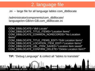 29 
JJoooommllaaddaayy UUKK 22001144 
2. language file 
sys.ini → For menu items etc. 
Put in /language/ map of db8locate component! 
/administrator/components/com_db8locate/ 
language/en-GB/en-GB.com_db8locate.sys.ini 
● 
COM_DB8LOCATE="db8 Locate" 
COM_DB8LOCATE_XML_DESCRIPTION="Component to 
manage and display locations on a Google Map" 
 