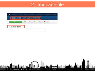 30 
COM_DB8LOCATE="db8 Locate" 
COM_DB8LOCATE_TITLE_ITEMS="Location Items" 
COM_DB8LOCATE_COMMON_NORECORDS="No Location 
Items" 
COM_DB8LOCATE_TITLE_ITEMS_EDIT="Edit Location Items" 
COM_DB8LOCATE_LOCATION_ITEM_EDIT="Location Items" 
COM_DB8LOCATE_LBL_ITEM_SAVED="Location Item saved" 
COM_DB8LOCATE_CONFIRM_DELETE="Delete Location Item?" 
JJoooommllaaddaayy UUKK 22001144 
2. language file 
.ini → large file for all language lables com_db8locate 
/administrator/components/com_db8locate/ 
language/en-GB/en-GB.com_db8locate.ini 
TIP: “Debug Language” & collect all “lables to translate” 
 