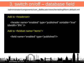 33 
3. switch on/off – database field 
New field “enabled” to store publication status 
ALTER TABLE `#__db8locate_items` ADD `enabled` 
TINYINT( 3 ) NOT NULL DEFAULT '1'; 
JJoooommllaaddaayy UUKK 22001144 
 