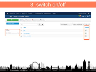3. switch on/off – database field 
/administrator/components/com_db8locate/views/items/tmpl/form.default.xml 
34 
Add to <headerset> 
JJoooommllaaddaayy UUKK 22001144 
● 
<header name="enabled" type="published" sortable="true" 
tdwidth="8%" /> 
● 
● Add to <fieldset name="items"> 
● <field name="enabled" type="published"/> 
● 
 