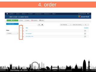 40 
JJoooommllaaddaayy UUKK 22001144 
4. order – list 
/administrator/components/com_db8locate/views/items/tmpl/form.default.xml 
Add to <headerset> 
● 
<header name="ordering" type="ordering" 
sortable="true" tdwidth="10%" /> 
● 
● Add to <fieldset name="items"> 
● 
<field name="ordering" type="ordering" labelclass="order"/> 
● 
● 
 