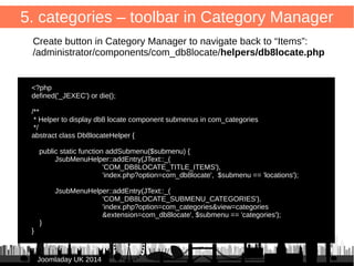 /administrator/components/com_db8locate/views/items/tmpl/form.default.xml 
Note: xml has hardcoded SQL for MySQL → should be model instead 
44 
5. categories – list 
Add to <headerset> 
JJoooommllaaddaayy UUKK 22001144 
● 
<header name="category" type="category" 
sortable="true" tdwidth="10%" /> 
● 
● Add to <fieldset name="items"> 
<field name="catid" type="sql" translate="false" 
query="SELECT * FROM #__categories" 
key_field="id" value_field="title" /> 
● 
 