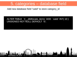 46 
5. categories – form 
/administrator/components/com_db8locate/views/item/tmpl/form.form.xml 
Add to <fieldset> 
JJoooommllaaddaayy UUKK 22001144 
● 
<field name="catid" type="category" 
● extension="com_db8locate" 
● class="inputbox" 
● label="JCATEGORY" 
● required="true" 
● size="1" /> 
● 
 