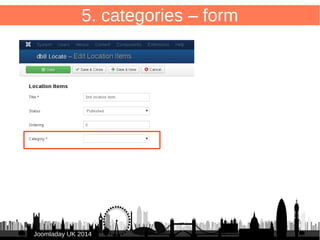 5. categories – toolbar in Category Manager 
50 
Create button in Category Manager to navigate back to “Items”: 
/administrator/components/com_db8locate/helpers/db8locate.php 
● <?php 
● defined('_JEXEC') or die(); 
● 
● /** 
● * Helper to display db8 locate component submenus in com_categories 
● */ 
● abstract class Db8locateHelper { 
● 
● public static function addSubmenu($submenu) { 
JsubMenuHelper::addEntry(JText::_( 
JJoooommllaaddaayy UUKK 22001144 
'COM_DB8LOCATE_TITLE_ITEMS'), 
'index.php?option=com_db8locate', $submenu == 'locations'); 
JsubMenuHelper::addEntry(JText::_( 
'COM_DB8LOCATE_SUBMENU_CATEGORIES'), 
'index.php?option=com_categories&view=categories 
&extension=com_db8locate', $submenu == 'categories'); 
● } 
● } 
 