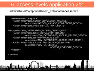 53 
6. access levels application 1/2 
/administrator/components/com_db8locate/access.xml 
● <?xml version="1.0" encoding="utf-8"?> 
● <access component="com_db8locate"> 
● 
● <section name="component"> 
● <action name="core.admin" title="JACTION_ADMIN" 
JJoooommllaaddaayy UUKK 22001144 
description="JACTION_ADMIN_COMPONENT_DESC" /> 
<action name="core.manage" title="JACTION_MANAGE" 
description="JACTION_MANAGE_COMPONENT_DESC" /> 
● <action name="core.create" title="JACTION_CREATE" 
description="JACTION_CREATE_COMPONENT_DESC" /> 
● <action name="core.delete" title="JACTION_DELETE" 
description="JACTION_DELETE_COMPONENT_DESC" /> 
● <action name="core.edit" title="JACTION_EDIT" 
description="JACTION_EDIT_COMPONENT_DESC" /> 
● <action name="core.edit.state" title="JACTION_EDITSTATE" 
description="JACTION_EDITSTATE_COMPONENT_DESC" /> 
● </section> 
 