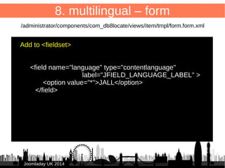 62 
8. multilingual – form 
/administrator/components/com_db8locate/views/item/tmpl/form.form.xml 
Add to <fieldset> 
JJoooommllaaddaayy UUKK 22001144 
● 
<field name="language" type="contentlanguage" 
label="JFIELD_LANGUAGE_LABEL" > 
● <option value="*">JALL</option> 
● </field> 
● 
● 
 