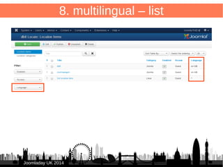 63 
8. multilingual – form 
/administrator/components/com_db8locate/views/item/tmpl/form.form.xml 
Add to <fieldset> 
JJoooommllaaddaayy UUKK 22001144 
● 
<field name="language" type="contentlanguage" 
label="JFIELD_LANGUAGE_LABEL" > 
● <option value="*">JALL</option> 
● </field> 
● 
● 
 