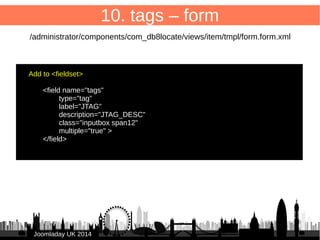 68 
JJoooommllaaddaayy UUKK 22001144 
10. tags 
#__tags tabel stores tags: 
id title 
4 Joomla 
5 Linux 
#__contentitem_tag_map links content items 
and tags: 
type_alias core_content_id content_item_id tag_id type_id 
com_content.article 1 1 2 1 
com_content.article 1 1 3 1 
com_content.article 3 2 4 1 
com_content.article 3 2 5 1 
com_weblinks.weblink 2 1 4 2 
com_weblinks.weblink 2 1 5 2 
 