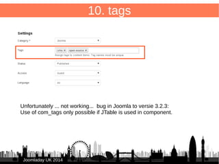 69 
JJoooommllaaddaayy UUKK 22001144 
10. tags – form 
/administrator/components/com_db8locate/views/item/tmpl/form.form.xml 
Add to <fieldset> 
● 
<field name="tags" 
type="tag" 
label="JTAG" 
description="JTAG_DESC" 
class="inputbox span12" 
multiple="true" > 
</field> 
 