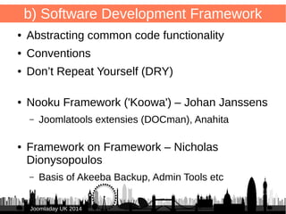 7 
b) Software Development Framework 
● Abstracting common code functionality 
● Conventions 
● Don’t Repeat Yourself (DRY) 
● Nooku Framework ('Koowa') – Johan Janssens 
– Joomlatools extensies (DOCman), Anahita 
● Framework on Framework – Nicholas 
Dionysopoulos 
– Basis of Akeeba Backup, Admin Tools etc 
JJoooommllaaddaayy UUKK 22001144 
 