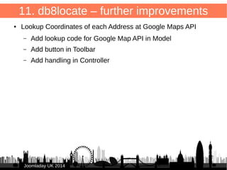 75 
11. db8locate – further improvements 
● Edit form too long → divide into columns 
/administrator/components/com_db8locate/views/item/tmpl/form.form.xml 
/administrator/components/com_db8locate/views/item/tmpl/form.form.xml 
● 
<fieldset name="basic_configuration" 
label="COM_DB8LOCATE_ITEM_LOCATION" class="span4"> fields in column 1 
</fieldset> 
● 
● <fieldset name="address" label="COM_DB8LOCATE_ITEM_ADDRESS" 
class="span4"> fields in column 2 </fieldset> 
JJoooommllaaddaayy UUKK 22001144 
 