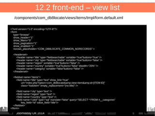 79 
12.1 front-end – entry point 
/administrator/components/com_db8locate/db8locate.php 
<?php 
defined('_JEXEC') or die(); 
// Load FOF 
include_once JPATH_LIBRARIES.'/fof/include.php'; 
// Quit if FOF is not installed 
if(!defined('FOF_INCLUDED')) { 
JError::raiseError ('500', 'FOF is not installed'); 
} 
FOFDispatcher::getTmpInstance('com_db8locate')->dispatch() 
; 
JJoooommllaaddaayy UUKK 22001144 
 