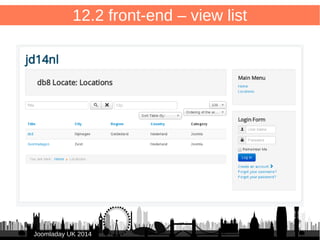 80 
12.2 front-end – view list 
/components/com_db8locate/views/items/tmpl/form.default.xml 
<?xml version="1.0" encoding="UTF-8"?> 
<form 
type="browse" 
show_header="1" 
show_filters="0" 
show_pagination="1" 
show_enabled="1" 
norows_placeholder="COM_DB8LOCATE_COMMON_NORECORDS" > 
<headerset> 
<header name="title" type="fieldsearchable" sortable="true"buttons="true" /> 
<header name="city" type="fieldsearchable" sortable="true"buttons="false" /> 
<header name="region" sortable="true"buttons="false" /> 
<header name="country" sortable="true"buttons="false" tdwidth="20%" /> 
<header name="category" sortable="false"buttons="false" /> 
</headerset> 
<fieldset name="items"> 
<field name="title" type="text" show_link="true" 
url="index.php?option=com_db8locate&amp;view=item&amp;id=[ITEM:ID]" 
class="todoitem" empty_replacement="(no title)" /> 
<field name="city" type="text" /> 
<field name="region" type="text" /> 
<field name="country" type="text" /> 
<field name="catid" type="sql" translate="false" query="SELECT * FROM #__categories" 
key_field="id" value_field="title"/> 
</fieldset> 
</form> 
JJoooommllaaddaayy UUKK 22001144 
 