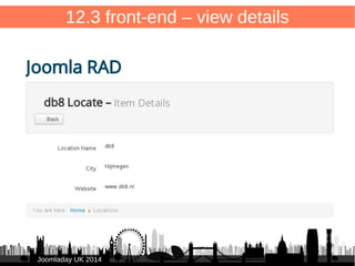 82 
12.3 front-end – view details 
/components/com_db8locate/views/item/tmpl/form.item.xml 
<?xml version="1.0" encoding="utf-8"?> 
● <form 
● type="read"> 
● 
● <fieldset name="a_single_item" class="item-container form-horizontal"> 
● <field name="title" type="text" 
● label="COM_DB8LOCATE_TITLE" 
● class="db8locate-title-field" 
● size="50"/> 
● 
● <field name="city" type="text" 
● label="COM_DB8LOCATE_CITY" 
● labelclass="db8locate-field" 
● size="20" /> 
● 
● <field name="website" type="text" 
● label="COM_DB8LOCATE_WEBSITE" 
● labelclass="db8locate-field" 
● size="40" /> 
● 
● </fieldset> 
● </form> 
JJoooommllaaddaayy UUKK 22001144 
 