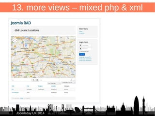 86 
<?php 
$viewTemplate = $this->getRenderedForm(); 
echo $viewTemplate; 
?> 
JJoooommllaaddaayy UUKK 22001144 
13. more views 
Combine XML & PHP 
/components/com_db8locate/views/items/tmpl/default.php 
and load form.default.xml 
E.g. mix with Google Maps 
 