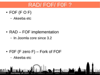 9 
Rapid Application Development (RAD) 
● Convention over configuration -> 
FOF convention: 
● naming of functions 
● database field names 
-> automatic (“automagic”) functionality 
● How to use? 
– XML → “configure” component using FOF 
– PHP → more control over output 
– Anything different? → 
Override / extend FOF code like models, controllers 
JJoooommllaaddaayy UUKK 22001144 
 