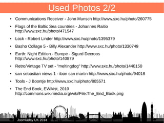 94 
JJoooommllaaddaayy UUKK 22001144 
Used Photos 1/2 
● Speed Typing - Matthew Bowden http://www.sxc.hu/photo/275499 
● Speedometer – Abdulhamid AlFadhly http://www.sxc.hu/photo/1390189 
● LONDON SKYLINE CLIP ART 
http://www.clker.com/clipart-london-skyline-19.html 
● Forjados 1 - Albert Lazcano http://www.sxc.hu/photo/626785 
● Bengali Keyborad - Mohammad Jobaed Adnan 
http://www.sxc.hu/photo/676844 
● Old Light Switches - Paul Cross http://www.sxc.hu/photo/1259922 
● madera en pila 1 - jean froidevaux http://www.sxc.hu/photo/313864 
● Books books books... - Brandon Blinkenberg 
http://www.sxc.hu/photo/424027 
● Sign 3: forbidden access - Davide Guglielmo 
http://www.sxc.hu/photo/200982 
 