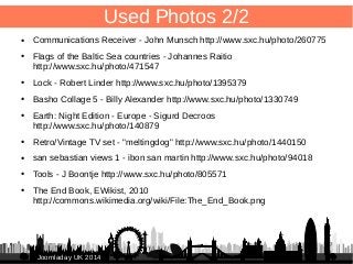 95 
JJoooommllaaddaayy UUKK 22001144 
Used Photos 2/2 
● Communications Receiver - John Munsch http://www.sxc.hu/photo/260775 
● Flags of the Baltic Sea countries - Johannes Raitio 
http://www.sxc.hu/photo/471547 
● Lock - Robert Linder http://www.sxc.hu/photo/1395379 
● Basho Collage 5 - Billy Alexander http://www.sxc.hu/photo/1330749 
● Earth: Night Edition - Europe - Sigurd Decroos 
http://www.sxc.hu/photo/140879 
● Retro/Vintage TV set - "meltingdog" http://www.sxc.hu/photo/1440150 
● san sebastian views 1 - ibon san martin http://www.sxc.hu/photo/94018 
● Tools - J Boontje http://www.sxc.hu/photo/805571 
● The End Book, EWikist, 2010 
http://commons.wikimedia.org/wiki/File:The_End_Book.png 
