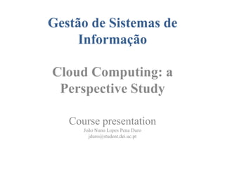 Gestão de Sistemas de
     Informação

Cloud Computing: a
 Perspective Study

   Course presentation
      João Nuno Lopes Pena Duro
        jduro@student.dei.uc.pt
 