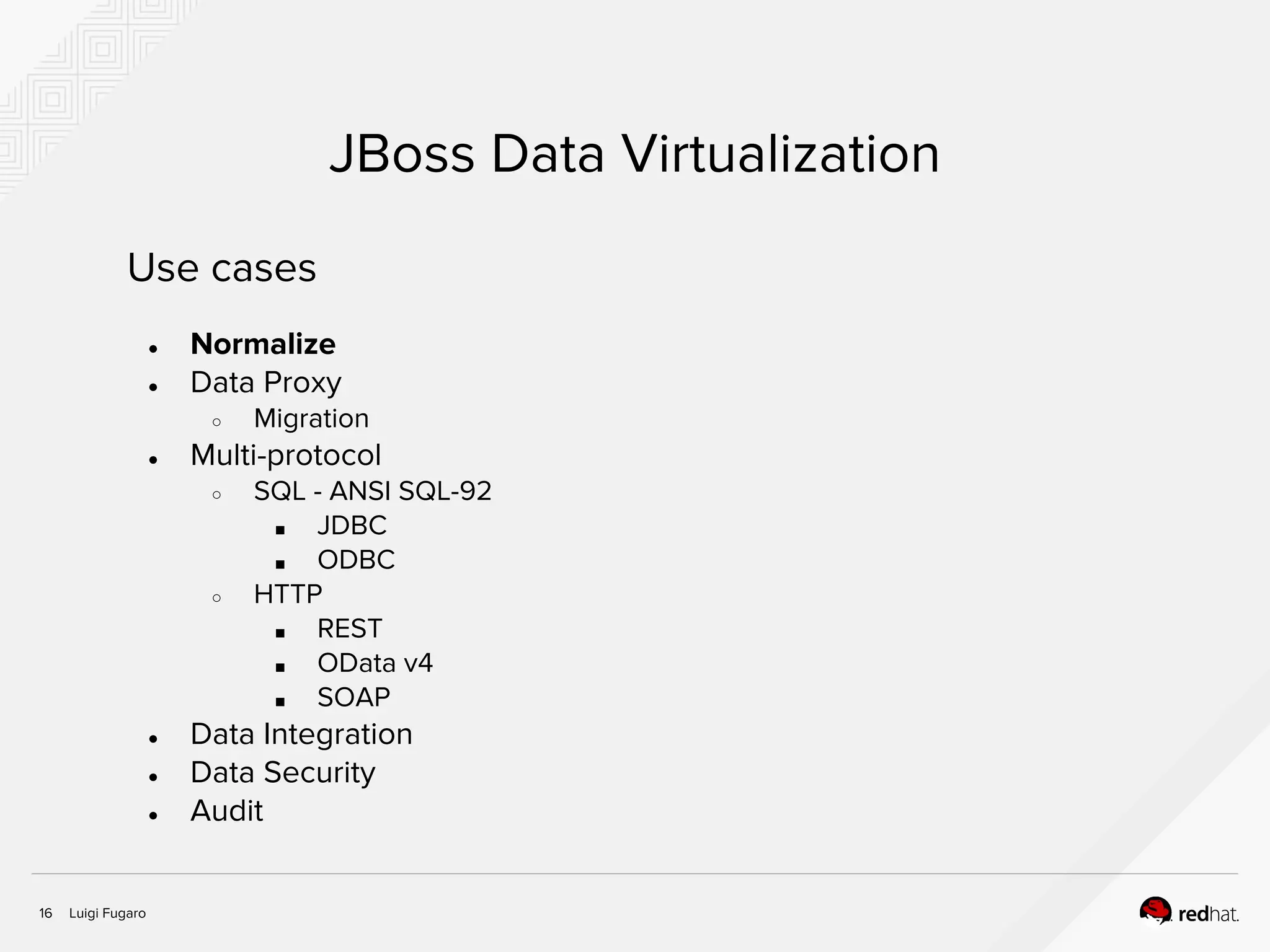 Luigi Fugaro16
JBoss Data Virtualization
Use cases
● Normalize
● Data Proxy
○ Migration
● Multi-protocol
○ SQL - ANSI SQL-92
■ JDBC
■ ODBC
○ HTTP
■ REST
■ OData v4
■ SOAP
● Data Integration
● Data Security
● Audit
 