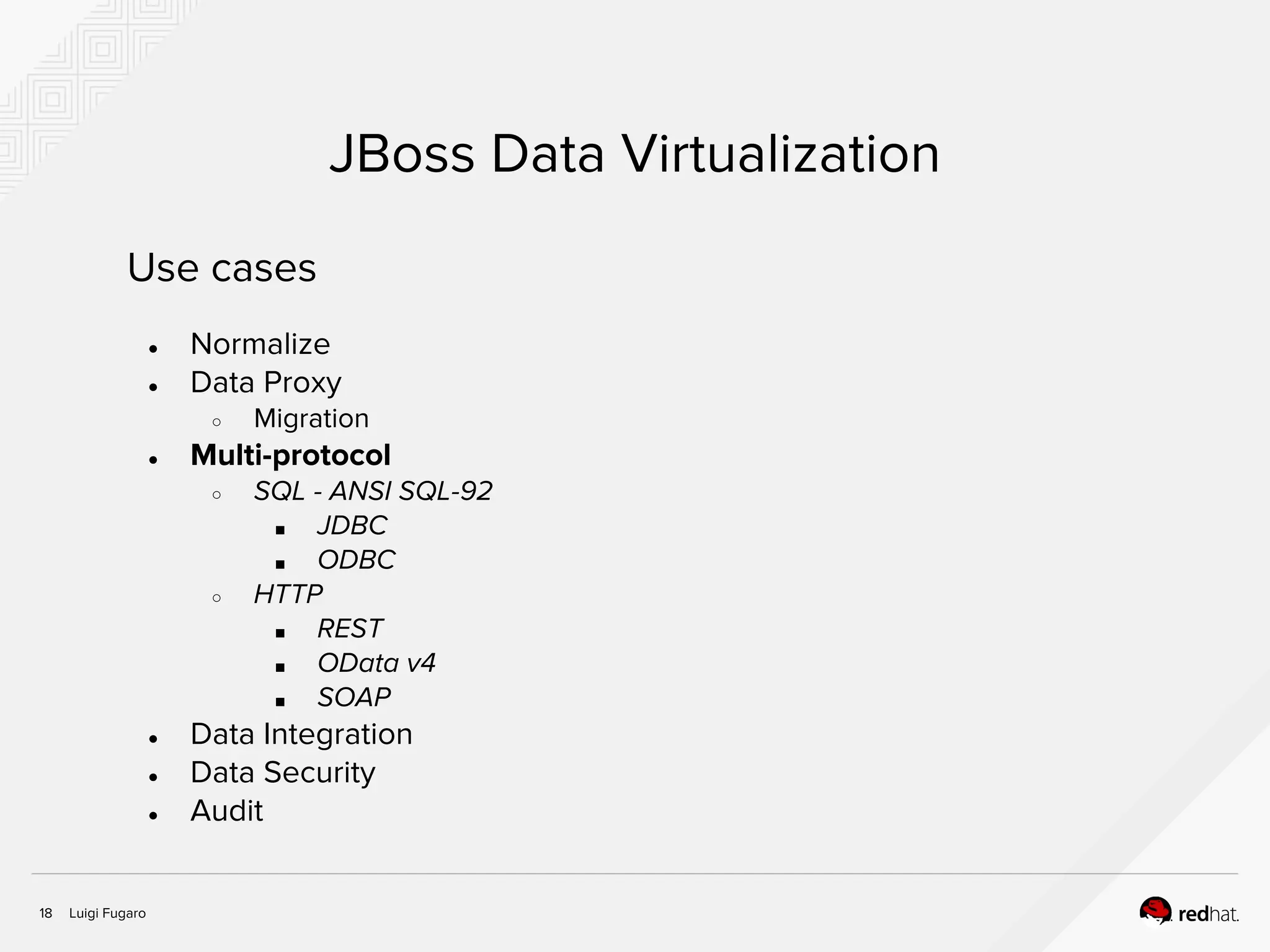 Luigi Fugaro18
JBoss Data Virtualization
Use cases
● Normalize
● Data Proxy
○ Migration
● Multi-protocol
○ SQL - ANSI SQL-92
■ JDBC
■ ODBC
○ HTTP
■ REST
■ OData v4
■ SOAP
● Data Integration
● Data Security
● Audit
 