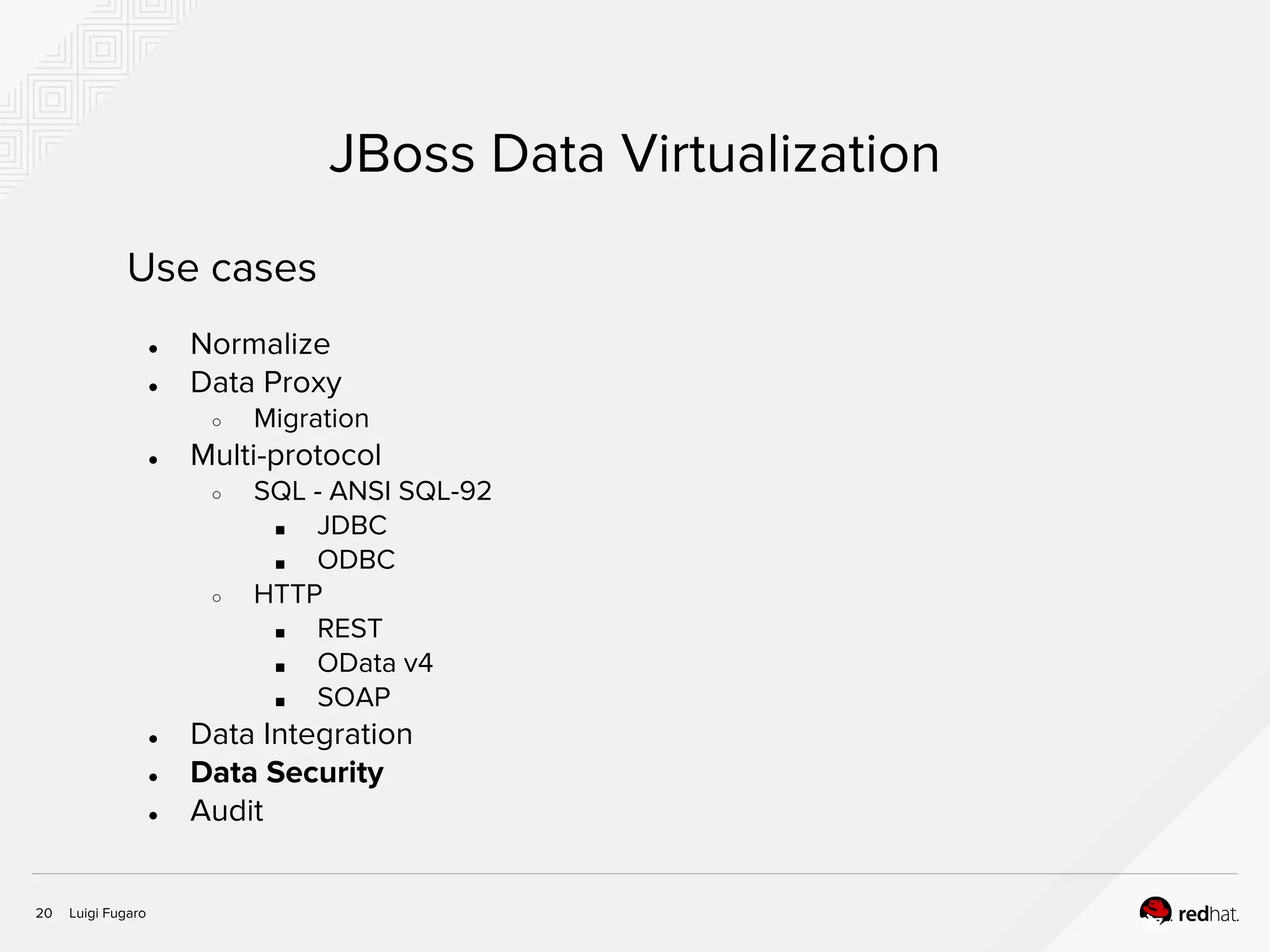 Luigi Fugaro20
JBoss Data Virtualization
Use cases
● Normalize
● Data Proxy
○ Migration
● Multi-protocol
○ SQL - ANSI SQL-92
■ JDBC
■ ODBC
○ HTTP
■ REST
■ OData v4
■ SOAP
● Data Integration
● Data Security
● Audit
 