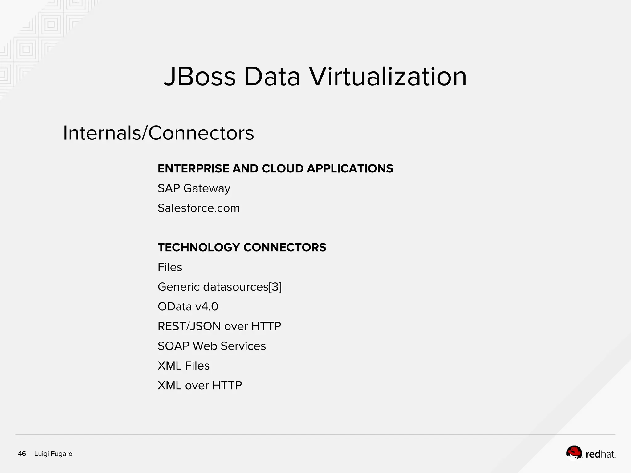 Luigi Fugaro46
JBoss Data Virtualization
ENTERPRISE AND CLOUD APPLICATIONS
SAP Gateway
Salesforce.com
TECHNOLOGY CONNECTORS
Files
Generic datasources[3]
OData v4.0
REST/JSON over HTTP
SOAP Web Services
XML Files
XML over HTTP
Internals/Connectors
 