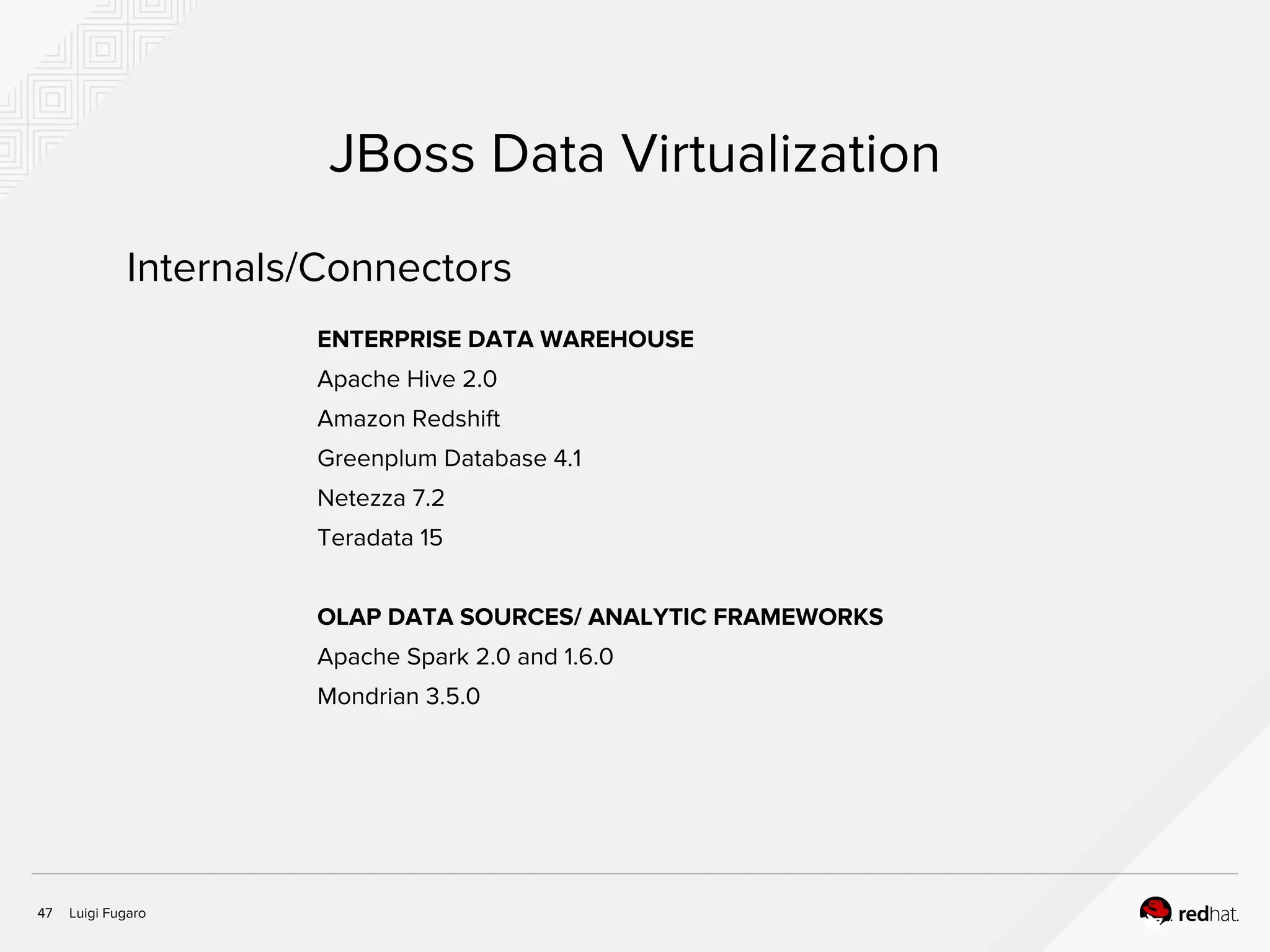 Luigi Fugaro47
JBoss Data Virtualization
ENTERPRISE DATA WAREHOUSE
Apache Hive 2.0
Amazon Redshift
Greenplum Database 4.1
Netezza 7.2
Teradata 15
OLAP DATA SOURCES/ ANALYTIC FRAMEWORKS
Apache Spark 2.0 and 1.6.0
Mondrian 3.5.0
Internals/Connectors
 