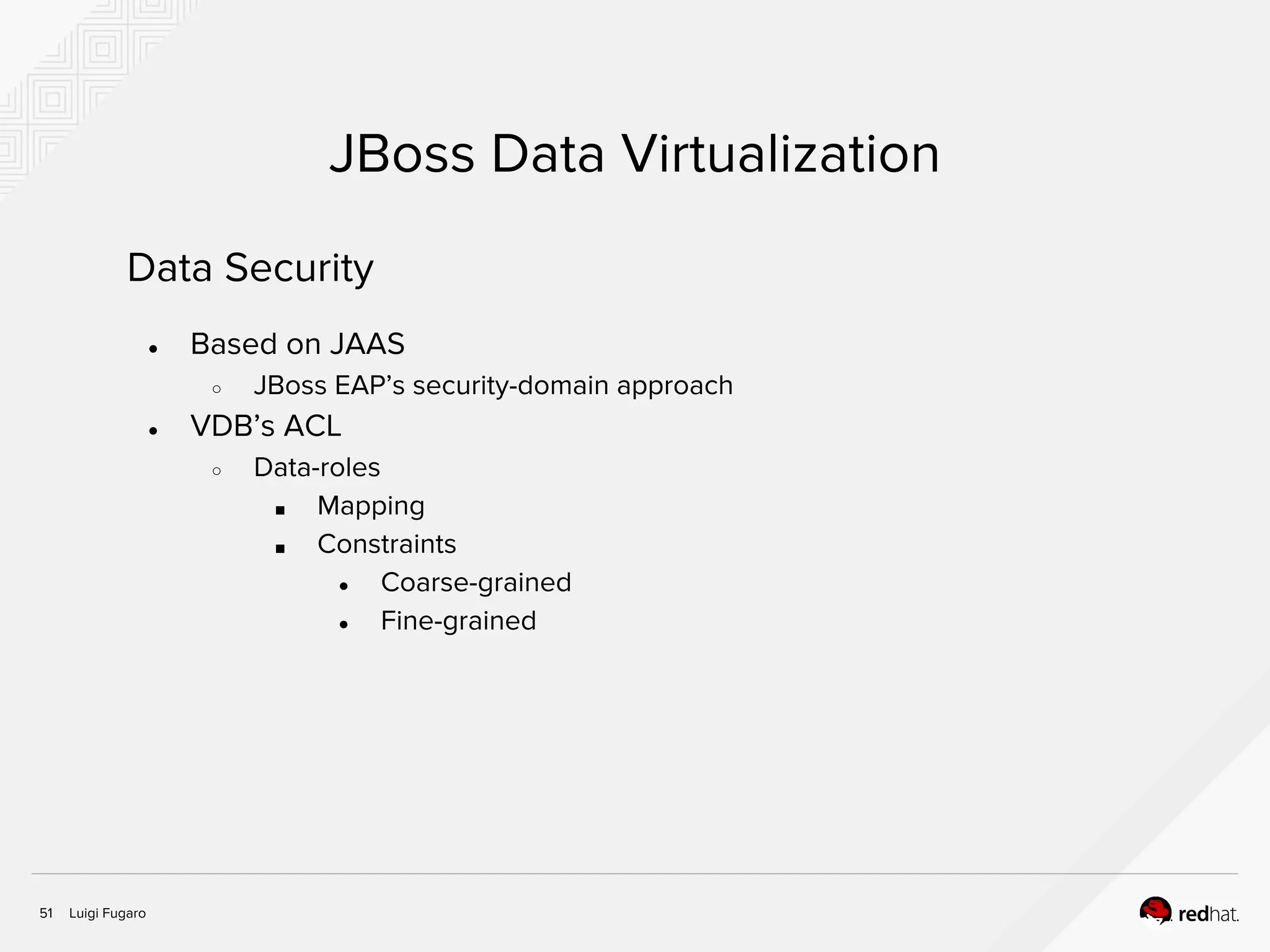 Luigi Fugaro51
JBoss Data Virtualization
Data Security
● Based on JAAS
○ JBoss EAP’s security-domain approach
● VDB’s ACL
○ Data-roles
■ Mapping
■ Constraints
● Coarse-grained
● Fine-grained
 