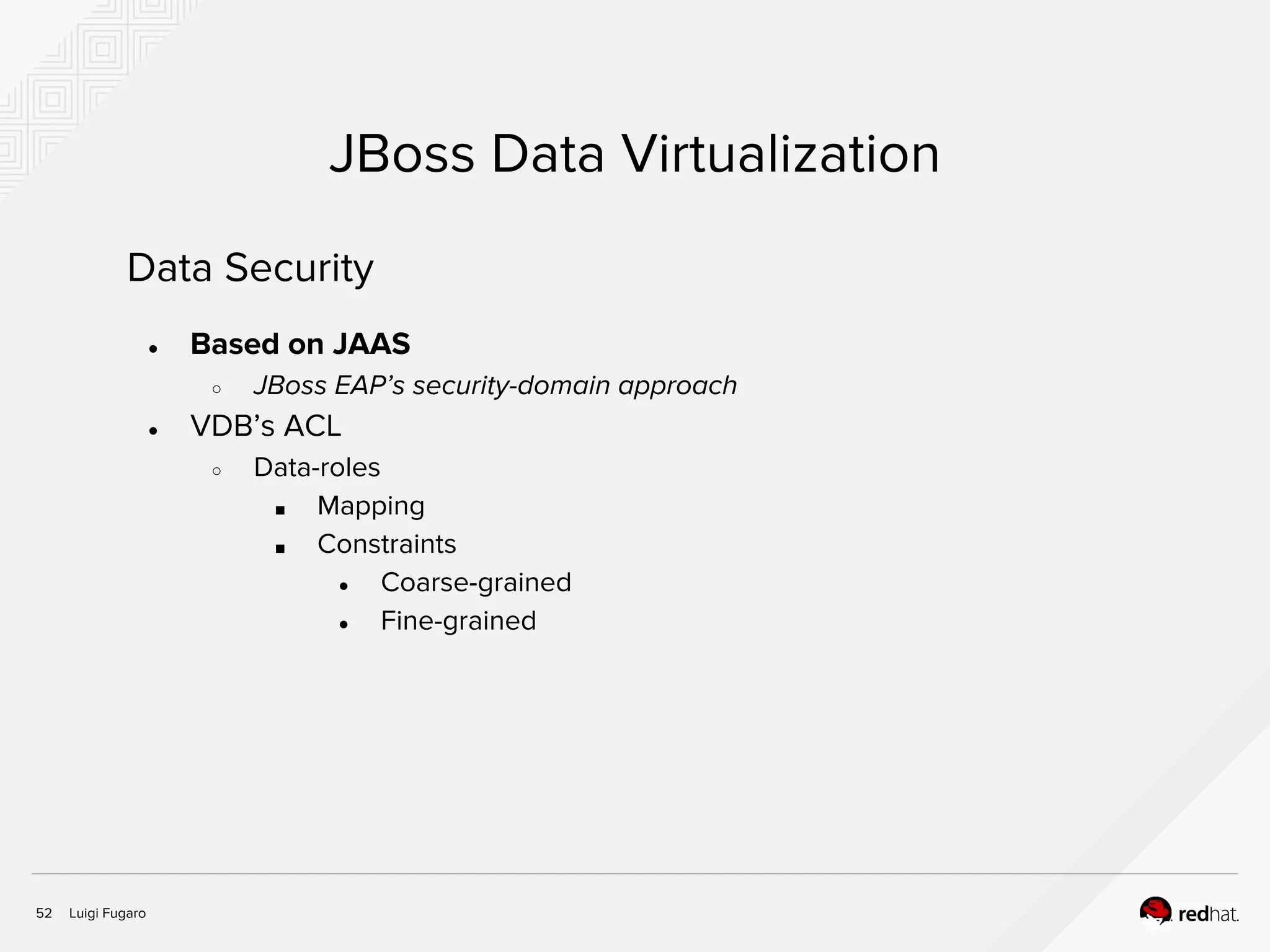 Luigi Fugaro52
JBoss Data Virtualization
Data Security
● Based on JAAS
○ JBoss EAP’s security-domain approach
● VDB’s ACL
○ Data-roles
■ Mapping
■ Constraints
● Coarse-grained
● Fine-grained
 
