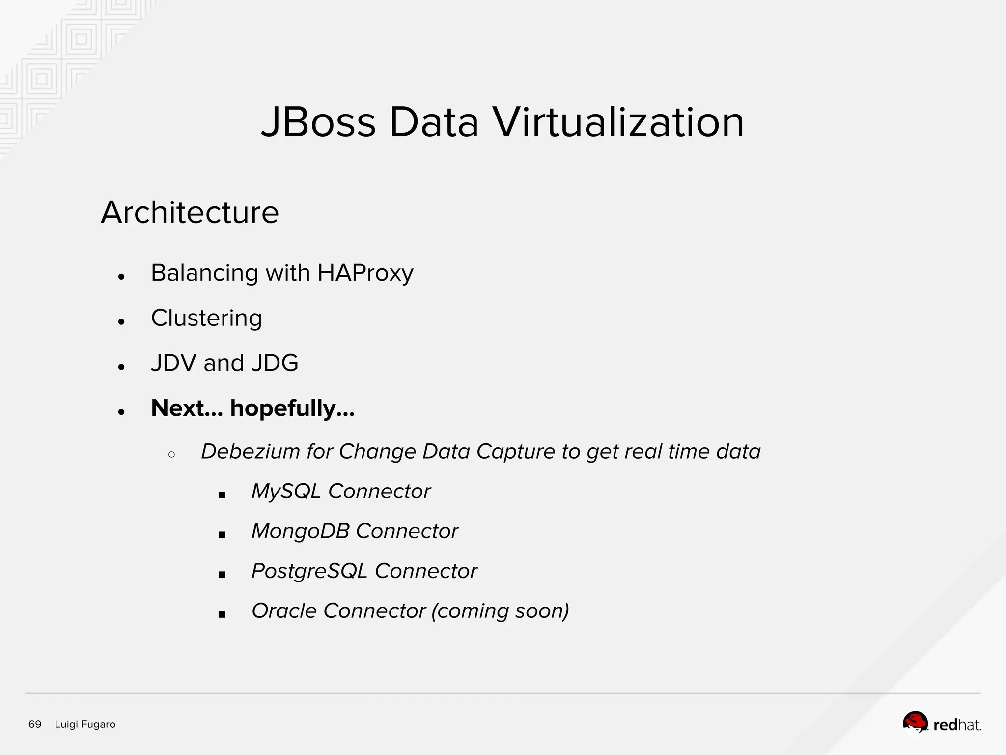 Luigi Fugaro69
JBoss Data Virtualization
Architecture
● Balancing with HAProxy
● Clustering
● JDV and JDG
● Next… hopefully...
○ Debezium for Change Data Capture to get real time data
■ MySQL Connector
■ MongoDB Connector
■ PostgreSQL Connector
■ Oracle Connector (coming soon)
 