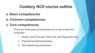 Cookery NCII course outline
a. Basic competencies
b. Common competencies
c. Core competencies
There are three ways of assessment as a way of learner’s
evaluation
i. Written tests (Pre-test, Post- test, and Diagnostic test)
ii. Practical tests/Demonstration
iii. Oral Questioning (interview)
 