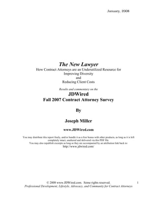 January, 2008




                                    The New Lawyer
             How Contract Attorneys are an Underutilized Resource for
                              Improving Diversity
                                       and
                             Reducing Client Costs
                                     Results and commentary on the
                                              JDWired
                    Fall 2007 Contract Attorney Survey

                                                      By

                                           Joseph Miller
                                         www.JDWired.com

You may distribute this report freely, and/or bundle it as a free bonus with other products, as long as it is left
                        completely intact, unaltered and delivered via this PDF file.
     You may also republish excerpts as long as they are accompanied by an