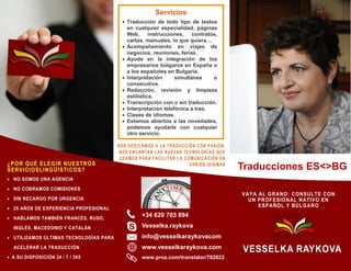 NOS DEDICAMOS A LA TRADUCCIÓN CON PASIÓN,
NOS ENCANTAN LAS NUEVAS TECNOLOGÍAS QUE
USAMOS PARA FACILITAR LA COMUNICACIÓN EN
VARIOS IDIOMAS
+34 620 703 894
Vesselka.raykova
info@vesselkaraykovacom
www.vesselkaraykova.com
www.proz.com/translator/782822
Servicios
 Traducción de todo tipo de textos
en cualquier especialidad, páginas
Web, instrucciones, contratos,
cartas, manuales, lo que quiera…
 Acompañamiento en viajes de
negocios, reuniones, ferias.
 Ayuda en la integración de los
empresarios búlgaros en España o
a los españoles en Bulgaria.
 Interpretación simultánea o
consecutiva.
 Redacción, revisión y limpieza
estilística.
 Transcripción con o sin traducción.
 Interpretación telefónica a tres.
 Clases de idiomas.
 Estamos abiertos a las novedades,
podemos ayudarle con cualquier
otro servicio.
Traducciones ES<>BG¿POR QUÉ ELEGIR NUESTROS
SERVICIOSLINGÜÍSTICOS?
 NO SOMOS UNA AGENCIA
 NO COBRAMOS COMISIONES
 SIN RECARGO POR URGENCIA
 25 AÑOS DE EXPERIENCIA PROFESIONAL
 HABLAMOS TAMBIÉN FRANCÉS, RUSO,
INGLÉS, MACEDONIO Y CATALÁN
 UTILIZAMOS ÚLTIMAS TECNOLOGÍAS PARA
ACELERAR LA TRADUCCIÓN
 A SU DISPOSICIÓN 24 / 7 / 365
VESSELKA RAYKOVA
VAYA AL GRANO: CONSULTE CON
UN PROFESIONAL NATIVO EN
ESPAÑOL Y BÚLGARO
 