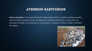 ATERROS SANITÁRIOS
• Aterro sanitário é um local destinado à deposição final de resíduos sólidos gerados
pela atividade humana. Nele são dispostos resíduos domésticos, comerciais, de
serviços de saúde, da indústria de construção, e também resíduos sólidos retirados
do esgoto.
 