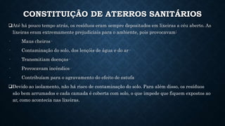 CONSTITUIÇÃO DE ATERROS SANITÁRIOS
Até há pouco tempo atrás, os resíduos eram sempre depositados em lixeiras a céu aberto. As
lixeiras eram extremamente prejudiciais para o ambiente, pois provocavam:
· Maus cheiros·
· Contaminação do solo, dos lençóis de água e do ar·
· Transmitiam doenças·
· Provocavam incêndios·
· Contribuíam para o agravamento do efeito de estufa
Devido ao isolamento, não há risco de contaminação do solo. Para além disso, os resíduos
são bem arrumados e cada camada é coberta com solo, o que impede que fiquem expostos ao
ar, como acontecia nas lixeiras.
 