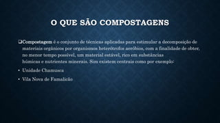 O QUE SÃO COMPOSTAGENS
Compostagem é o conjunto de técnicas aplicadas para estimular a decomposição de
materiais orgânicos por organismos heterótrofos aeróbios, com a finalidade de obter,
no menor tempo possível, um material estável, rico em substâncias
húmicas e nutrientes minerais. Sim existem centrais como por exemplo:
• Unidade Chamusca
• Vila Nova de Famalicão
 