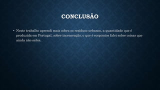 CONCLUSÃO
• Neste trabalho aprendi mais sobra os resíduos urbanos, a quantidade que é
produzida em Portugal, sobre inceneração, o que é ecopontos falei sobre coisas que
ainda não sabia.
 