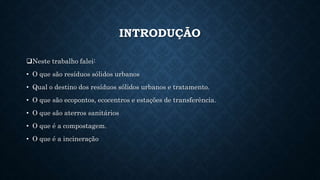 INTRODUÇÃO
Neste trabalho falei:
• O que são resíduos sólidos urbanos
• Qual o destino dos resíduos sólidos urbanos e tratamento.
• O que são ecopontos, ecocentros e estações de transferência.
• O que são aterros sanitários
• O que é a compostagem.
• O que é a incineração
 