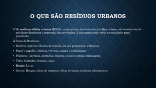 O QUE SÃO RESÍDUOS URBANOS
 Os resíduos sólidos urbanos (RSUs), vulgarmente denominados por lixo urbano, são resultantes da
atividade doméstica e comercial das povoações. A sua composição varia de população para
população.
 Tipos de Resíduos:
• Matéria orgânica: Restos de comida, da sua preparação e limpeza
• Papel e papelão: Jornais, revistas, caixas e embalagens
• Plásticos: Garrafas, garrafões, frascos, boiões e outras embalagens
• Vidro: Garrafas, frascos, copos
• Metais: Latas
• Outros: Roupas, óleos de cozinha e óleos de motor, resíduos informáticos
 