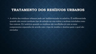 TRATAMENTO DOS RESÍDUOS URBANOS
• A coleta dos resíduos urbanos pode ser indiferenciada ou seletiva. É indiferenciada
quando não ocorre nenhum tipo de seleção na sua coleta e acabam rotulados como
lixo comum. E é seletiva quando os resíduos são recolhidos já com os seus
componentes separados de acordo com o tipo de resíduo e destino para o qual são
enviados
 