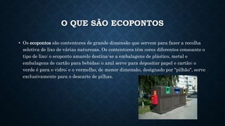 O QUE SÃO ECOPONTOS
• Os ecopontos são contentores de grande dimensão que servem para fazer a recolha
seletiva de lixo de várias naturezas. Os contentores têm cores diferentes consoante o
tipo de lixo: o ecoponto amarelo destina-se a embalagens de plástico, metal e
embalagens de cartão para bebidas; o azul serve para depositar papel e cartão; o
verde é para o vidro; e o vermelho, de menor dimensão, designado por "pilhão", serve
exclusivamente para o descarte de pilhas.
 