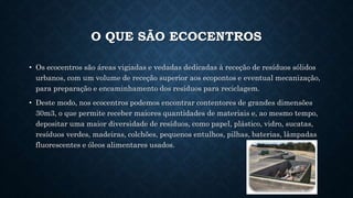 O QUE SÃO ECOCENTROS
• Os ecocentros são áreas vigiadas e vedadas dedicadas à receção de resíduos sólidos
urbanos, com um volume de receção superior aos ecopontos e eventual mecanização,
para preparação e encaminhamento dos resíduos para reciclagem.
• Deste modo, nos ecocentros podemos encontrar contentores de grandes dimensões
30m3, o que permite receber maiores quantidades de materiais e, ao mesmo tempo,
depositar uma maior diversidade de resíduos, como papel, plástico, vidro, sucatas,
resíduos verdes, madeiras, colchões, pequenos entulhos, pilhas, baterias, lâmpadas
fluorescentes e óleos alimentares usados.
 