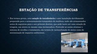 ESTAÇÃO DE TRANSFERÊNCIAS
• Em termos gerais, uma estação de transferência é uma instalação devidamente
preparada para o armazenamento temporário de resíduos, onde são armazenados
antes de seguirem para o seu próximo destino, que pode tanto ser uma estação de
triagem, um aterro ou mesmo uma incineradora. Pretende-se assim otimizar o
sistema de recolha e tratamento, em termos de racionalização de meios como de
minimização de impactos ambientais.
 