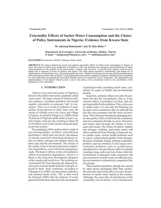Externality Effects of Sachet Water Consumption and the Choice
of Policy Instruments in Nigeria: Evidence from Kwara State
M. Adetunji Babatunde* and M. Ilias Biala**
Department of Economics, University of Ibadan, Ibadan, Nigeria
E-mail: *<tunjiyusuf19@yahoo.com>, **<mibiala@yahoo.com>
KEYWORDS Environment. Welfare. Pollution. Water. Ilorin
ABSTRACT The study examines the causes and negative externality effects of sachet water consumption in Nigeria. It
traces the origin of sachet water production in Nigeria to 1990, and attributes the emergence and proliferation of sachet
water production to the inability of the governments - federal, state and local - to provide their subjects with tap water
supply that is adequate in terms of quantity and quality. The study adopts qualitative methodology, and makes use of
questionnaire, structured interviews, informal personal interviews. Weather was found to be the most significant determinant
of the demand for sachet water in Nigeria. Using judgemental convenience sampling, the deposit–refund system is considered
the most applicable and appropriate instrument through which the externalities can be controlled. The applicability and
appropriateness of the deposit–refund system is due to the nature of the externalities which is the recyclability of the
packaging of the commodity.
I. INTRODUCTION
Almost every nook and cranny in Nigeria is
littered with sachet water nylon, popularly called
“pure water”, the large volume of which in ordi-
nary parlance, constitutes pollution and termed
negative externality or economic ‘bad’ in eco-
nomics. This is as a result of millions of used-
sachets being thrown on daily basis onto the
streets of virtually every city, town, and village
in Nigeria.As noted by Edoga et al. (2008), about
70 percent of Nigerian adults drink at least a sa-
chet of pure water per day resulting in about 50
to 60 million used water-sachets disposed daily
across the country.
The packaging of this sachet water is made of
non-biodegradable synthetic polyethylene
(polythene), which does not decay, decompose
or corrode, and which when burnt, produces ox-
ides of carbon, nitrogen and sulphur which can
harm man and the environment. The release of
the oxides is due to the petrochemical composi-
tion of polythene, out of which the packaging is
made. The harm it inflicts on the environment is
called environmental degradation, which is a
threat to the long-term development prospects
of the country and world over. The resulting en-
vironmental ills from burning the disposed sa-
chets pose extreme health hazards to people ex-
posed to them. Such conditions, according to
Adenuga et al. (2005) can precipitate epidemics
and national heath crises. This is also noted
by Akunyili (2003) that the disposal of waste
generated from the production and consumption
of packaged water, including sachet water, con-
stitutes an aspect of health and environmental
hazards.
Generally, pollution affects not only the pol-
luters but also the non-polluters, that is, it has
external effects (externality) on those who are
not responsible for the pollution.Thus, in the case
of sachet water, it is not only the litterbugs (or
the pure water consumers) that are affected but
also the non-consumers and the entire environ-
ment.This is because burning the packaging low-
ers the quality of the air that both the consumers
and non-consumers breathe in, gives off stench,
and causes harm through the release of toxic
gases and smoke. The oxides of carbon, sulphur
and nitrogen, methane, particulate matter and
others, produced from burning of disposed wa-
ter sachets cause various health problems such
as cancer, carboxyhaemoglobin, brain damage,
dizziness, headache, fatigue, lethargy, respiratory
problem, and eye irritation. It also causes envi-
ronmental problems such as acidification,
eutrophication, the greenhouse effect (or global
warning), smog, and ozone loss. Hence when the
environment is damaged, both consumers and
non-consumers of sachet water are affected since
the environment is exhaustively composed of the
two groups.
These insidious problems, though also caused
by other plastic packaging other than sachets,
have become more noticeable ever since the pro-
duction of sachet water started in the country.
Although, the exact date of introduction of the
commodity was not known, it was introduced to
© Kamla-Raj 2010 J Economics, 1 (2): 113-131 (2010)
 
