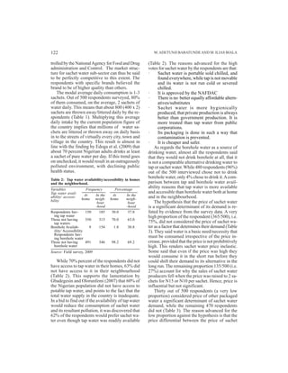 trolled by the NationalAgency for Food and Drug
administration and Control. The market struc-
ture for sachet water sub-sector can thus be said
to be perfectly competitive to this extent. The
respondents with specific brands believed the
brand to be of higher quality than others.
The modal average daily consumption is 1-3
sachets. Out of 500 respondents surveyed, 80%
of them consumed, on the average, 2 sachets of
water daily. This means that about 800 (400 x 2)
sachets are thrown away/littered daily by the re-
spondents (Table 1). Multiplying this average
daily intake by the current population figure of
the country implies that millions of water sa-
chets are littered or thrown away on daily basis
in to the streets of virtually every city, town and
village in the country. This result is almost in
line with the finding by Edoga et al. (2009) that
about 70 percent Nigerian adults drinks at least
a sachet of pure water per day. If this trend goes
on unchecked, it would result in an outrageously
polluted environment, with declining public
health status.
Table 2: Tap water availability/accessibility in homes
and the neighborhood.
While 70% percent of the respondents did not
have access to tap water in their homes, 63% did
not have access to it in their neighbourhood
(Table 2). This supports the lamentation by
Gbadegesin and Olorunfemi (2007) that 60% of
the Nigerian population did not have access to
potable tap water, and points to the fact that the
total water supply in the country is inadequate.
In a bid to find out if the availability of tap water
would reduce the consumption of sachet water
and its resultant pollution, it was discovered that
62% of the respondents would prefer sachet wa-
ter even though tap water was readily available
(Table 2). The reasons advanced for the high
votes for sachet water by the respondents are that:
· Sachet water is portable sold chilled, and
found everywhere, while tap is not movable
and its water is not run cold or severed
chilled.
· It is approved by the NAFDAC
· There is no better equally affordable altern-
atives/substitutes
· Sachet water is more hygienically
produced, that private production is always
better than government production. It is
more treated than tap water from public
corporations.
· Its packaging is done in such a way that
contamination is prevented.
· It is cheaper and safer.
As regards the borehole water as a source of
drinking water, almost all the respondents said
that they would not drink borehole at all, that it
is not a comparable alternative drinking water to
tap or sachet water.While 480 respondents (96%)
out of the 500 interviewed chose not to drink
borehole water, only 4% chose to drink it.Acom-
parison between tap and borehole water avail-
ability reasons that tap water is more available
and accessible than borehole water both at home
and in the neighbourhood.
The hypothesis that the price of sachet water
is a significant determinant of its demand is re-
futed by evidence from the survey data. A very
high proportion of the respondent (365/500), i.e.
75%, did not considered the price of sachet wa-
ter as a factor that determines their demand (Table
3). They said water is a basic need/necessity that
must be consumed irrespective of the price in-
crease, provided that the price is not prohibitively
high. This renders sachet water price inelastic.
Some said that even if the price was high they
would consume it in the short run before they
could shift their demand to its alternative in the
long run. The remaining proportion 135/500 (i.e.
27%) account for why the sales of sachet water
producers fell when the price was raised to 2 sa-
chets for N15 or N10 per sachet. Hence, price is
influential but not significant.
Thirty out of 500 respondents (a very low
proportion) considered price of other packaged
water a significant determinant of sachet water
demand, while the remaining 470 respondents
did not (Table 3). The reason advanced for the
low proportion against the hypothesis is that the
price differential between the price of sachet
M.ADETUNJI BABATUNDEAND M. ILIAS BIALA122
Variables Frequency Percentage
Tap water avail-
ability/ accessi-
bility
Respondents hav- 150 185 30.0 37.0
ing tap water
Those not having 350 315 70.0 63.0
tap waters
Borehole Availab- 9 154 1.8 30.8
ility/ Accessibility
Respondents hav-
ing borehole water
Those not having 491 346 98.2 69.2
borehole water
Source: Field survey, 2009
At In the At In the
home neigh- home neigh-
bour bour
-hood -hood
 