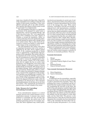 water since virtually all of them litter.About 84%
of the respondents were willing to return the used
sachets to their points of purchase, if they were
offered a discount, gift or any other incentive.
This signifies that deposit-refund system would
be successful if it is implemented.
The null hypothesis that price is a significant
determinant of the demand for sachet water is
rejected since ÷2
cal (24.2) is greater than the ÷2
tab
(3.84), the critical value. The ÷2
cal is significantly
high at 95% confidence level and 1 degree of
freedom, to accept the hypothesis. Hence we
could say that price does not significantly deter-
mine the demand for sachet water; though it does
so to certain extent. That is, price has to be in-
creased to certain level before it could signifi-
cantly impact on the consumption level.
The null hypothesis that sachet water plays
an important (economic) role in the country is
supported by the data: 69.6% support against
30.4%. If the continued production of sachet
water is supported by a significantly high pro-
portion of the respondents, then sachet water lays
an important role in the economy, and putting a
ban on its production as some of the respondent
said could or worsen the unemployment situa-
tion in the country. Almost 70% of the respon-
dents did not support the ban on sachet water
production, even though they were aware of the
inherent dangers or damage it causes to human
health and the environment: 40% being aware of
the dangers/damage. Some respondents advised
that government should make efforts to elimi-
nate or reduce the potential of dangers/damage
if any, instead of the outright ban on the produc-
tion; and that every problem has a solution. The
roro bin provided by the KWMC is proved use-
ful as 32.6% of the respondents made use of the
bin for the disposal of domestic waste, while the
remaining 67.4% did not use it. This is because
the designated places for the bins are too far from
their homes. They enjoined the government to
provide more to reach virtually every street.
Policy Measures for Controlling/
Internalizing Externalities
Every internalization measure is a control
measure, but not every control measure is an in-
ternalization measure. A measure may control
pollution or externality but may not take into
account, or internalize, the social costs of the
pollution-generating activity. For example, mea-
sures like direct regulation may control pollu-
tion but do not internalize its social costs. In ad-
dition, internalization follows the polluter-pays-
principle. It ensures that polluters pay for social
costs or the damage they cause. With control
measures, externalities will still exist though at
reduced level; with internalization, externality
will still exist but will have been internalized,
and are thus not called externalities as again, since
the externality effects have been ‘priced’and paid
for. It is when external effects are produced and
not compensated for that they are called exter-
nalities (Adewuyi 2001; Ukpak 2001). Besides,
some control measures simply transfer pollution
from one sink to another. For example, the burn-
ing of refuse simply transform land pollution into
air pollution, and the use of dumping sites or land-
fills could also transform land pollution into the
pollution of underground water (water pollution).
Using judgemental convenience sampling,
there are various control measures, economic or
otherwise, to externality problems. These are:
Economic Instruments
i. Merger
ii. Taxes/ Subsidies
iii. Extending Property Rights (Coase Theor-
em)
iv. Pollution Permits
v. Deposit-Refund Systems
Non-economic Instruments (Measures)
vi. Direct Regulation
vii. Suasive Instruments
(i) Merger
A traditional cure for externalities, especially
between two firms, is for the two firms to merge
in order to internalize the externality. That is, the
polluting firm (source of pollution) and the af-
fected firm (the receptor) merge to become a firm.
By coordinating the activities of the firms, the
profit of the joint enterprise would be higher than
the sum of their individual profits when they don’t
coordinate (Rosen 1999:92). Either party can buy
the other party; the polluter can buy the pollutee,
the pollutee can buy the polluter or some other
party can buy them both. This process is also
called unitization. Once the two firms have been
integrated, the externality has been internalized.
That is, the externality has been taken into ac-
count by the party that generates it. As a result,
M.ADETUNJI BABATUNDEAND M. ILIAS BIALA124
 