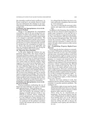 the externality would not lead to inefficiency.As
Rosen would put it, an outside observer would
not even characterize the situation as an exter-
nality because all decisions would be made within
a single firm.
Evaluation and Appropriateness vis-à-vis the
Research Problem
Merger is not appropriate for consumption
externalities, such as the one arising from con-
sumption of sachet water because the consum-
ers and non-consumers of a product cannot merge
or be merged to internalize externalities. The
consumers (the polluters) and the non-consum-
ers (the affected party) cannot be asked to merge
just because we want to internalize the external-
ity arising from the consumption of sachet wa-
ter. Hence, this measure is not applicable, and
thus not considered appropriate for solving the
externality problem from used sachets.
(ii) Pigouvian Taxes/Subsidies
As the name implies the solution was sug-
gested by Pigou (1920). This classic remedy to
externality problems remains, until recently, the
standard solution most favoured by economists.
It is one of several ways in which government
can intervene when individuals acting on their
own cannot attain an efficient solution. Pigou
suggests a tax to be levied on the polluter or the
externality-generality activity. He advocates a
tax, now called the Pigouvian tax, on each unit
of a polluter’s externality-generating output in
an amount just equal to the marginal damage it
inflicts at the efficient level of output. It is usu-
ally levied on the polluting agent in an amount
equal to marginal social damage. This raises the
prices of output and reduces both the amounts of
output produced and consumed, thereby elimi-
nating the suboptimal overproduction and over
consumption brought about by externalities.
Evaluation and Appropriateness vis-à-vis the
Research Problem
Practical problems confronting the use of
Pigouvian taxes/subsidies are used to evaluate
their appropriateness. These problems are:
· Measuring damage is difficult, if not impos-
sible. For instance, the monetary value of
damage to health and loss of life is very
difficult to estimate. Hence, finding the
correct optimal tax rate is extremely hard.
· It is also difficult to reduce damage to an
efficient level. If we knew the optimal level,
we could just tell the polluter to produce
exactly that amount and not have to mess
with the tax
· It is alleged that the Pigouvian taxes over-
look a particular contingency that can result
in “over-correction”.
· The costs of collecting the necessary infor-
mation and supervision are prohibitively
high
In addition to the foregoing, there is high ten-
dency for the tax scheme to lead to high price of
sachet water, irrespective of on who the tax is
levied. Even if the tax is imposed on the produc-
ers, they will definitely shift part of the burden
to the consumers through price hike. This would
worsen the economic welfare of both the con-
sumers and non-consumers; it affects non-con-
sumers through a chain reaction in other sectors
of the economy.
(iii) Establishing Property Rights/Coase
Theorem
In the quest for the best solution to externali-
ties, Coase (1960) points out that the government
need not intervene in every case of externality
and that many externality problems result from
the fact that property rights to certain resources
are ill-defined or not defined at all. Clean air, for
instance, is a resource not owned by any one.
The polluter can, therefore, use the clean air as a
method of waste disposal of his noxious gaseous
emissions without compensating the affected
party who is deprived of clean air. This is be-
cause there is no clearly defined owner to de-
mand compensation.The Coase’conclusion that
once a costless negotiation/bargaining is feasible,
the efficient solution would be achieved irrespec-
tive of who is assigned the property rights - ei-
ther the polluter or the victim – as long as one
party is assigned those rights, is what is referred
to as Coase Theorem.
However, for Coase solution to work, four
conditions must be satisfied, and these conditions
constitute its peculiar practical problems. The
conditions are:
· The property rights at issue must be clearly
defined and understood. However, there are
certain resources, such as clean air, to which
property rights cannot be assigned.
· There must be no impediments to
bargaining. The theorem requires that the
costs of bargaining do not deter the parties
from finding their way to the efficient
solution and that the parties involved
must be willing and able to discuss the
externality issues openly and with little or
no cost.
EXTERNALITY EFFECTS OF SACHET WATER CONSUMPTION 125
 