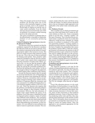 · Only a few people can be involved. Serious
problem can develop when one of the
parties to the externality bargain is a large
group of people such as all residents of
Kwara State or Nigeria as with the case of
water sachet externality. Even the whole
universe may be involved in the case of the
air pollution. For instance, global warming
involves the whole universe
· The source of pollution or damage done to
the affected party is traceable to a particular
polluter or an externality-producing
activity.
Critical Evaluation/Appropriateness vis-à-vis
the Research Problem
The theorem critics have pointed out that the
conditions required for the theorem to produce
the efficient results are not always present. First,
the solution is premised on the notion of extend-
ing property rights to the resources at issue. But
there are certain resources that cannot be owned
by any one. This is the case of clean air polluted
by burning used-sachets. Since property rights
cannot be extended to clean air, the non consum-
ers of sachet water cannot claim compensation
from the consumers of sachet water. Hence, go-
ing by this, we can say that the property rights
approach is not applicable, and thus not appro-
priate for solving the externality problems aris-
ing from the burning the water sachet. As this is
not enough evidence to disqualify the approach,
we shall explore other conditions of the scheme.
Second, the theorem requires that few people
are involved and that the costs of bargaining do
not deter the parties from attaining the efficient
solution. However, externalities such as air pol-
lution caused by burning water sachets involve
millions of Nigerians (both the consumers and
non-consumers). It is difficult bringing these in-
volved parties together without a cost or at a very
low cost. Third, the theorem also requires that
the pollutees can identify the particular polluters
that cause damage to their property, health or
environment. However, the non-consumers of
sachet water cannot identify the source of air
pollution. Even if the source is identified, the used
or disposed sachets comprise variety of sachets
from different water producers. The consumers
and non-consumers are also intertwined and both
affected. After all, it is not even the water pro-
ducers that pollute the environment; it is the con-
sumers. It is very difficult to trace pollution (air,
land or water) to a particular consumer.The con-
sumers simply drink the water and throw away
or litter the sachets. For these reasons advanced
above, the use of property rights approach is not
applicable to the sachet-water externality prob-
lems.
(iv) Pollution Permits
This is another way in which government can
intervene when individuals fail to attain an effi-
cient solution on their own. Some economists
prefer to use the term ‘’creating a market’’ for
this type of measure. This is because the govern-
ment creates a market for clean air or water that
otherwise would not have emerged, by selling
permits (to pollute) to producers of the pollu-
tion-generating products. Creating markets is
deemed necessary because of the belief that it is
the lack of markets for externalities that causes
the problems (Varian 2003). Under this scheme,
government will announce the auction or sale of
pollution permits to spew certain level of pollut-
ants such as sulphur dioxides in to the environ-
ment. Firms then bid for the right to pollute the
environment, and the highest bidder gets the per-
mits.Amarket clearing effluent fee is charged so
that amount of pollution is equal to the level set
by the government.
Evaluation and Appropriateness vis-à-vis the
Research Problem
The Nigerian economy is not ripe for the
scheme of using pollution permits auction to con-
trol pollution generally, let alone the pollution
caused by used water sachets. This is because
considering the level of education and sophisti-
cation of sachet water producers, the market is
not yet developed for the scheme. Even in the
developed countries with well developed mar-
kets, pollution permits approach is not popular.
The US, for example, relies heavily on regula-
tion.
Even if the allocation process is to be used,
the problem of which producer is to get the allo-
cation and in what quantities arises. Government
is composed of self-interested individuals who
make economic decisions to favour their inter-
ests, those of their electorates or their political
godfathers/stalwarts. Some of them have facto-
ries producing sachet water and thus, they may
allocate large proportions of the permits to their
firms. This is why public choice economists see
government as an imperfect intervener in its at-
tempt to correct for market failure. Thus, the
approach is not considered appropriate for the
externality problem.
M.ADETUNJI BABATUNDEAND M. ILIAS BIALA126
 